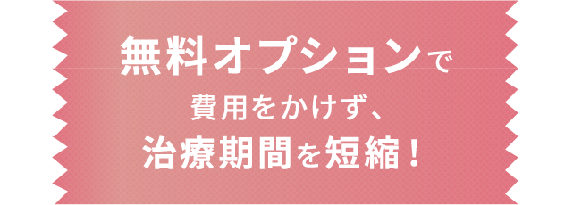 無料オプションで費用をかけず、治療期間を短縮！